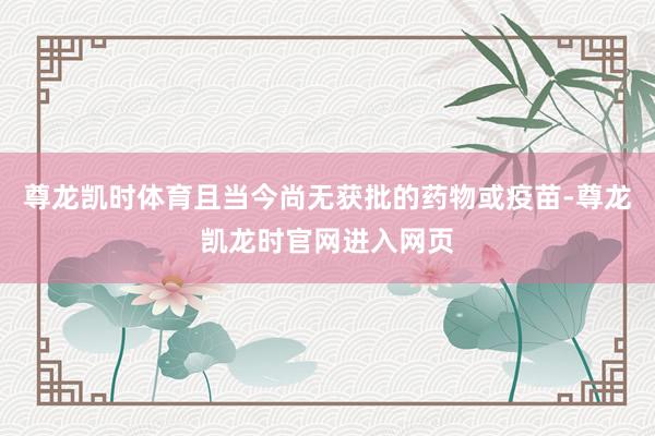 尊龙凯时体育且当今尚无获批的药物或疫苗-尊龙凯龙时官网进入网页