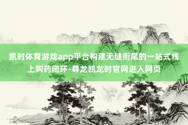 凯时体育游戏app平台构建无缝衔尾的一站式线上购药闭环-尊龙凯龙时官网进入网页